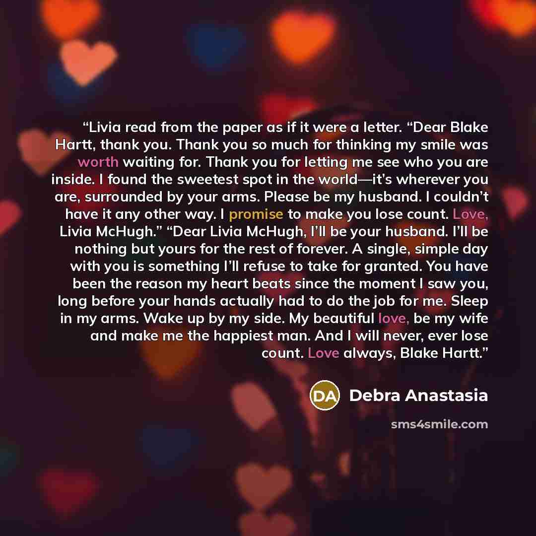 “Livia read from the paper as if it were a letter. “Dear Blake Hartt, thank you. Thank you so much for thinking my smile was worth waiting for. Thank you for letting me see who you are inside. I found the sweetest spot in the world—it’s wherever you are, surrounded by your arms. Please be my…” quote by Debra Anastasia