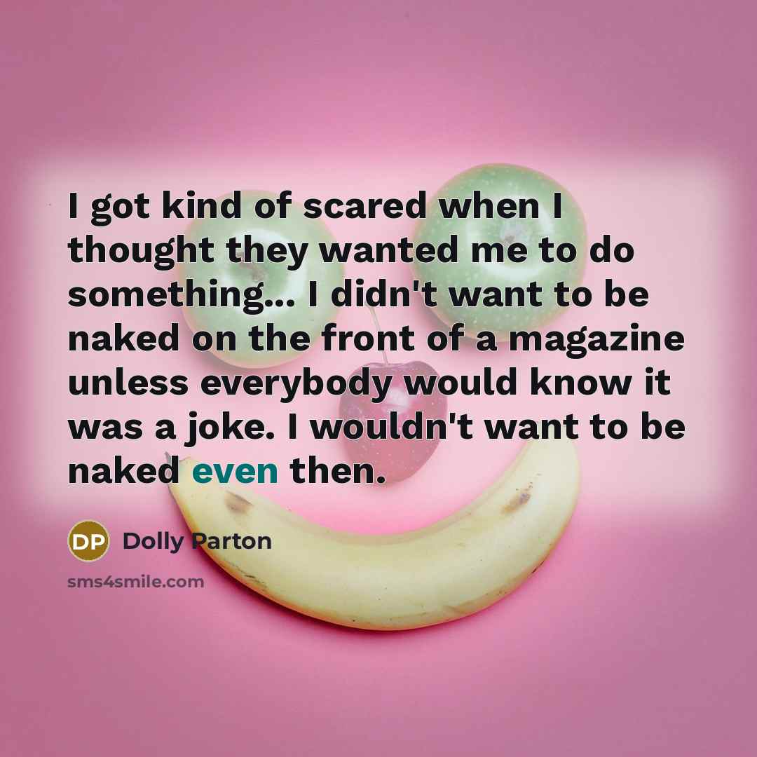 “I got kind of scared when I thought they wanted me to do something... I didn't want to be naked on the front of a magazine unless everybody would know it was a joke. I wouldn't want to be naked even then.” quote by Dolly Parton