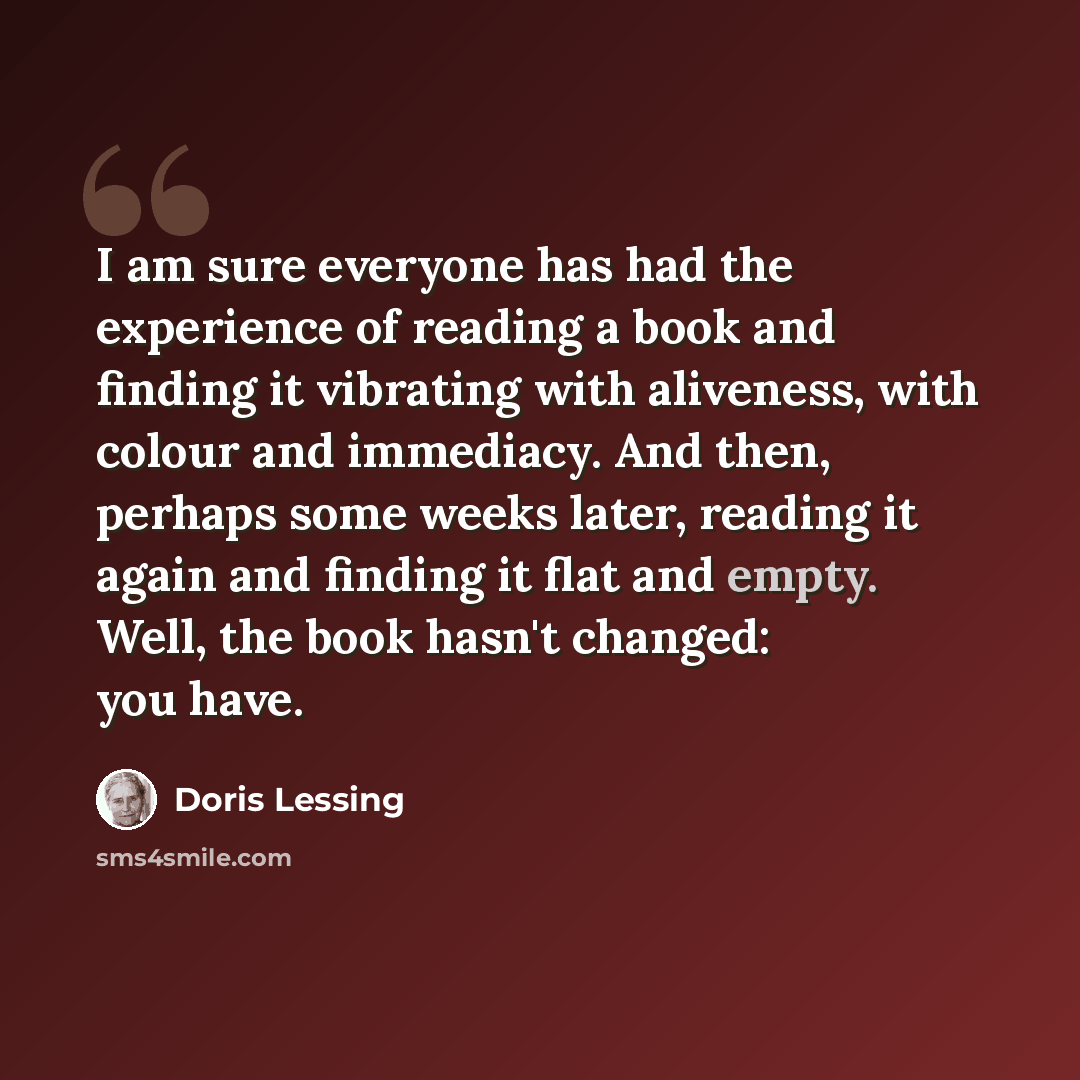 “I am sure everyone has had the experience of reading a book and finding it vibrating with aliveness, with colour and immediacy. And then, perhaps some weeks later, reading it again and finding it flat and empty. Well, the book hasn't changed: you have.” quote by Doris Lessing