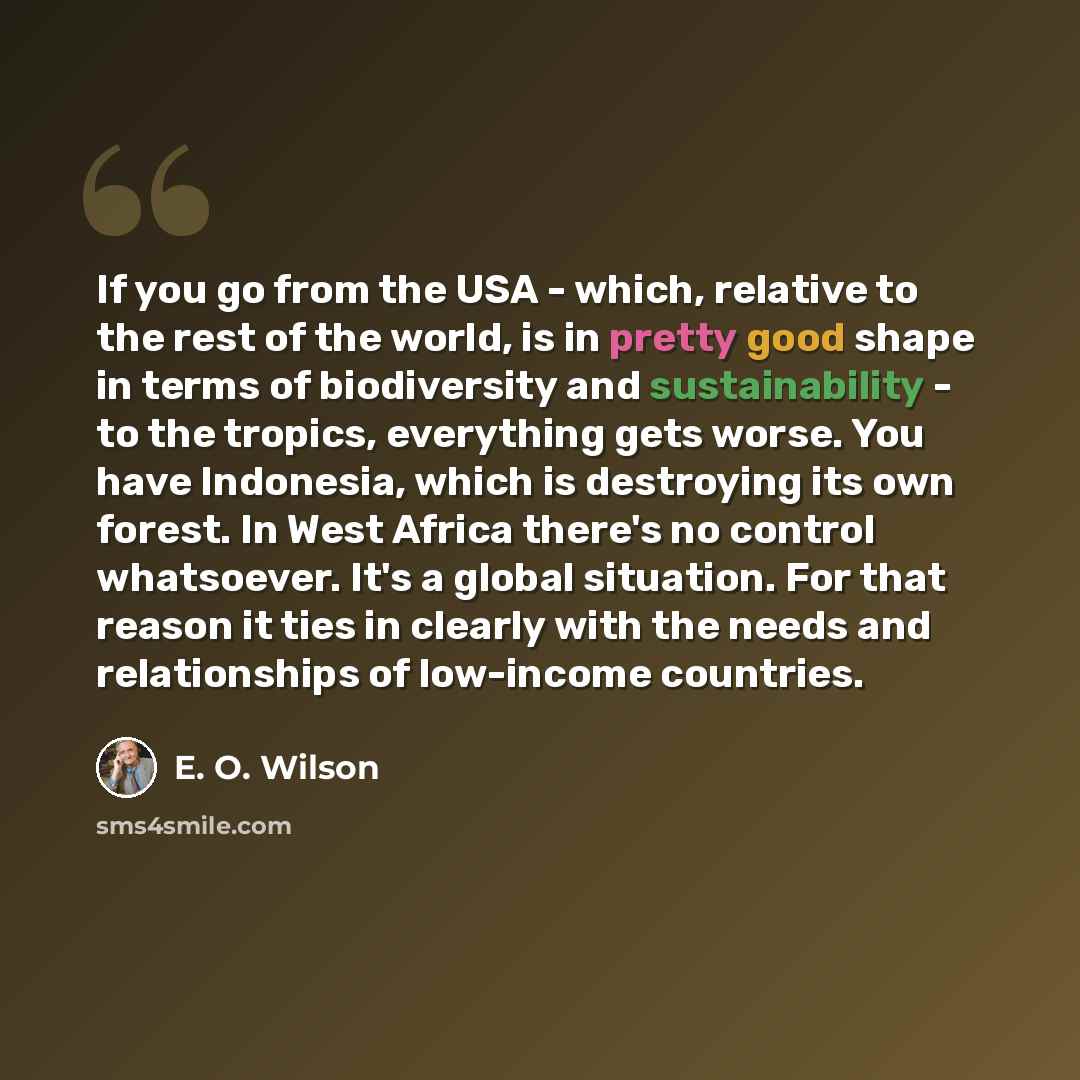 “If you go from the USA - which, relative to the rest of the world, is in pretty good shape in terms of biodiversity and sustainability - to the tropics, everything gets worse. You have Indonesia, which is destroying its own forest. In West Africa there's no control whatsoever. It's a global…” quote by E. O. Wilson