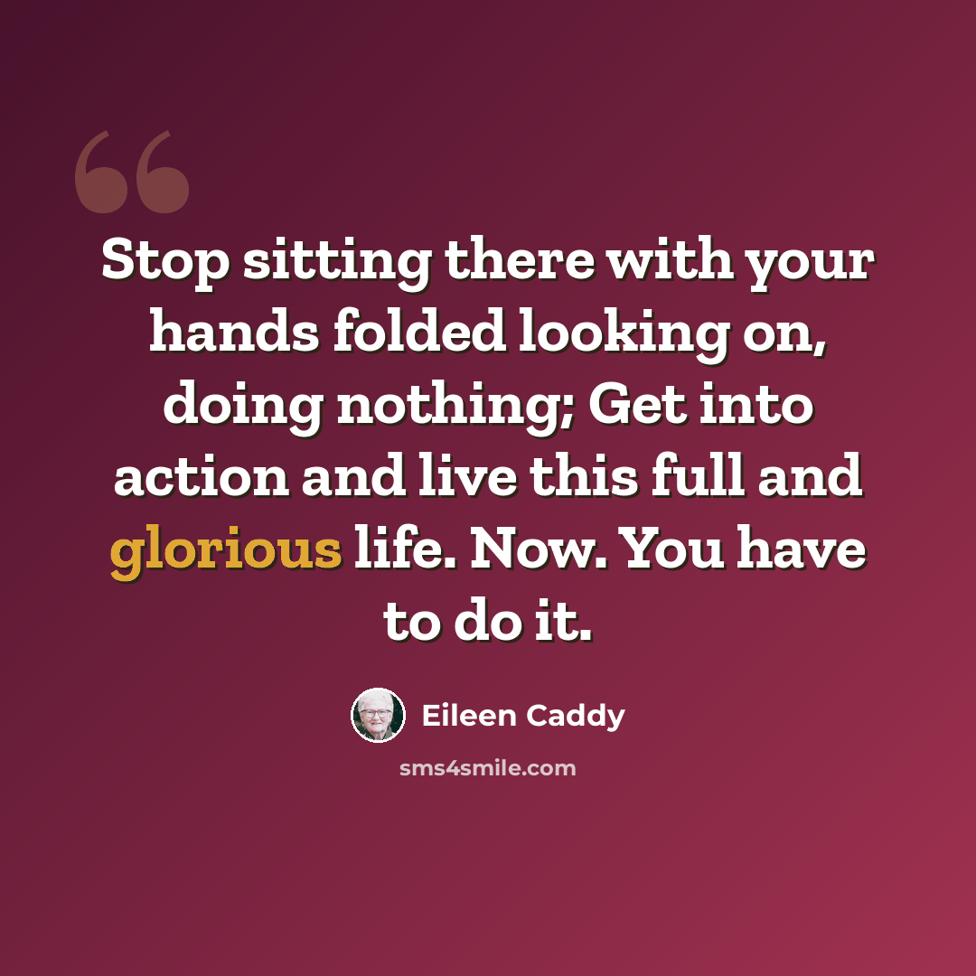 “Stop sitting there with your hands folded looking on, doing nothing; Get into action and live this full and glorious life. Now. You have to do it.” quote by Eileen Caddy