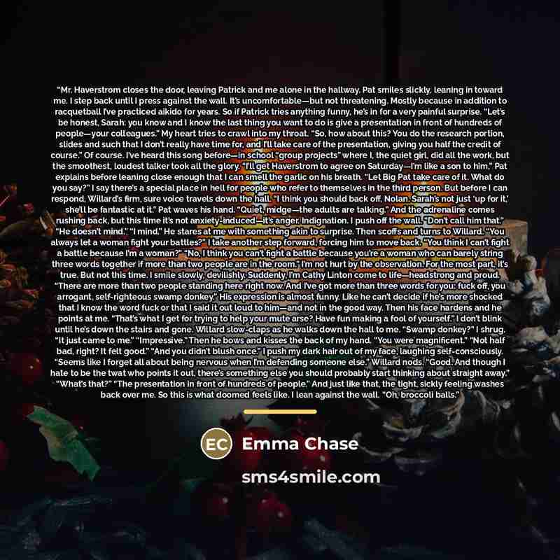 “Mr. Haverstrom closes the door, leaving Patrick and me alone in the hallway. Pat smiles slickly, leaning in toward me. I step back until I press against the wall. It’s uncomfortable—but not threatening. Mostly because in addition to racquetball I’ve practiced aikido for years. So if Patrick tries…” quote by Emma Chase