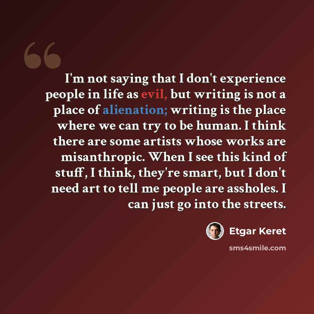 “I'm not saying that I don't experience people in life as evil, but writing is not a place of alienation; writing is the place where we can try to be human. I think there are some artists whose works are misanthropic. When I see this kind of stuff, I think, they're smart, but I don't need art to…” quote by Etgar Keret