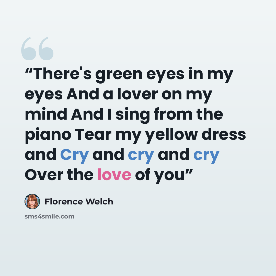 “There's green eyes in my eyes And a lover on my mind And I sing from the piano Tear my yellow dress and Cry and cry and cry Over the love of you” quote by Florence Welch