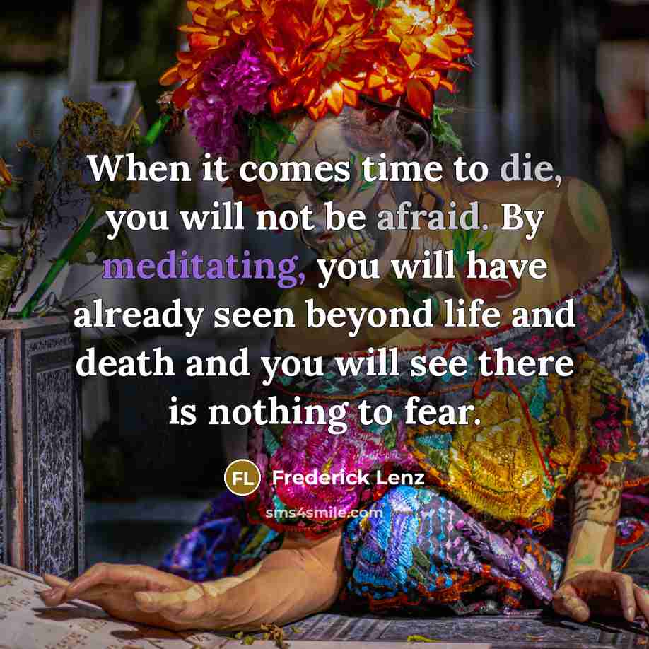 “When it comes time to die, you will not be afraid. By meditating, you will have already seen beyond life and death and you will see there is nothing to fear.” quote by Frederick Lenz