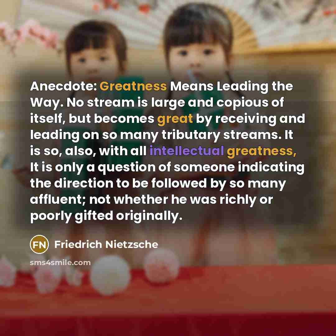 “Anecdote: Greatness Means Leading the Way. No stream is large and copious of itself, but becomes great by receiving and leading on so many tributary streams. It is so, also, with all intellectual greatness, It is only a question of someone indicating the direction to be followed by so many…” quote by Friedrich Nietzsche