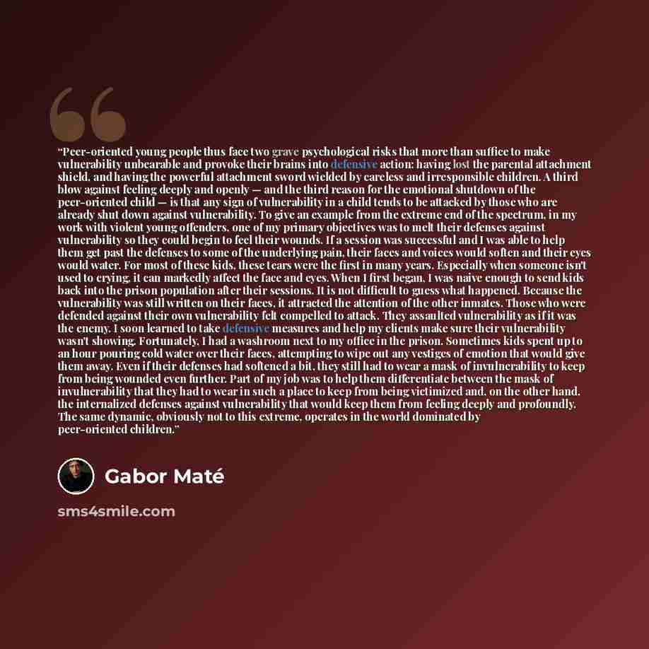 “Peer-oriented young people thus face two grave psychological risks that more than suffice to make vulnerability unbearable and provoke their brains into defensive action: having lost the parental attachment shield, and having the powerful attachment sword wielded by careless and irresponsible…” quote by Gabor Maté