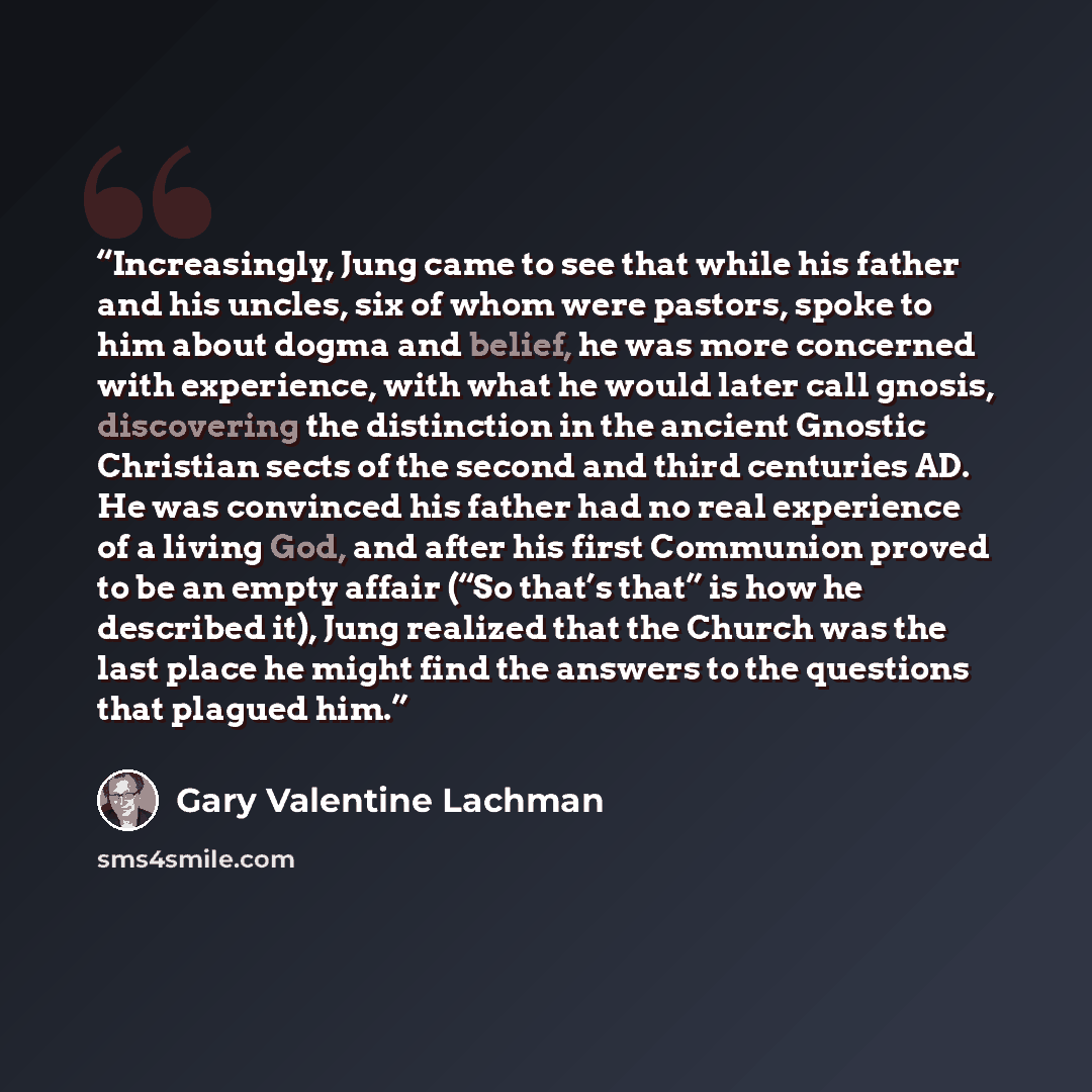 “Increasingly, Jung came to see that while his father and his uncles, six of whom were pastors, spoke to him about dogma and belief, he was more concerned with experience, with what he would later call gnosis, discovering the distinction in the ancient Gnostic Christian sects of the second and…” quote by Gary Valentine Lachman