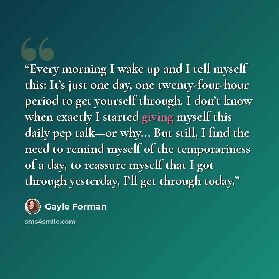 “Every morning I wake up and I tell myself this: It’s just one day, one twenty-four-hour period to get yourself through. I don’t know when exactly I started giving myself this daily pep talk—or why... But still, I find the need to remind myself of the temporariness of a day, to reassure myself that…” quote by Gayle Forman
