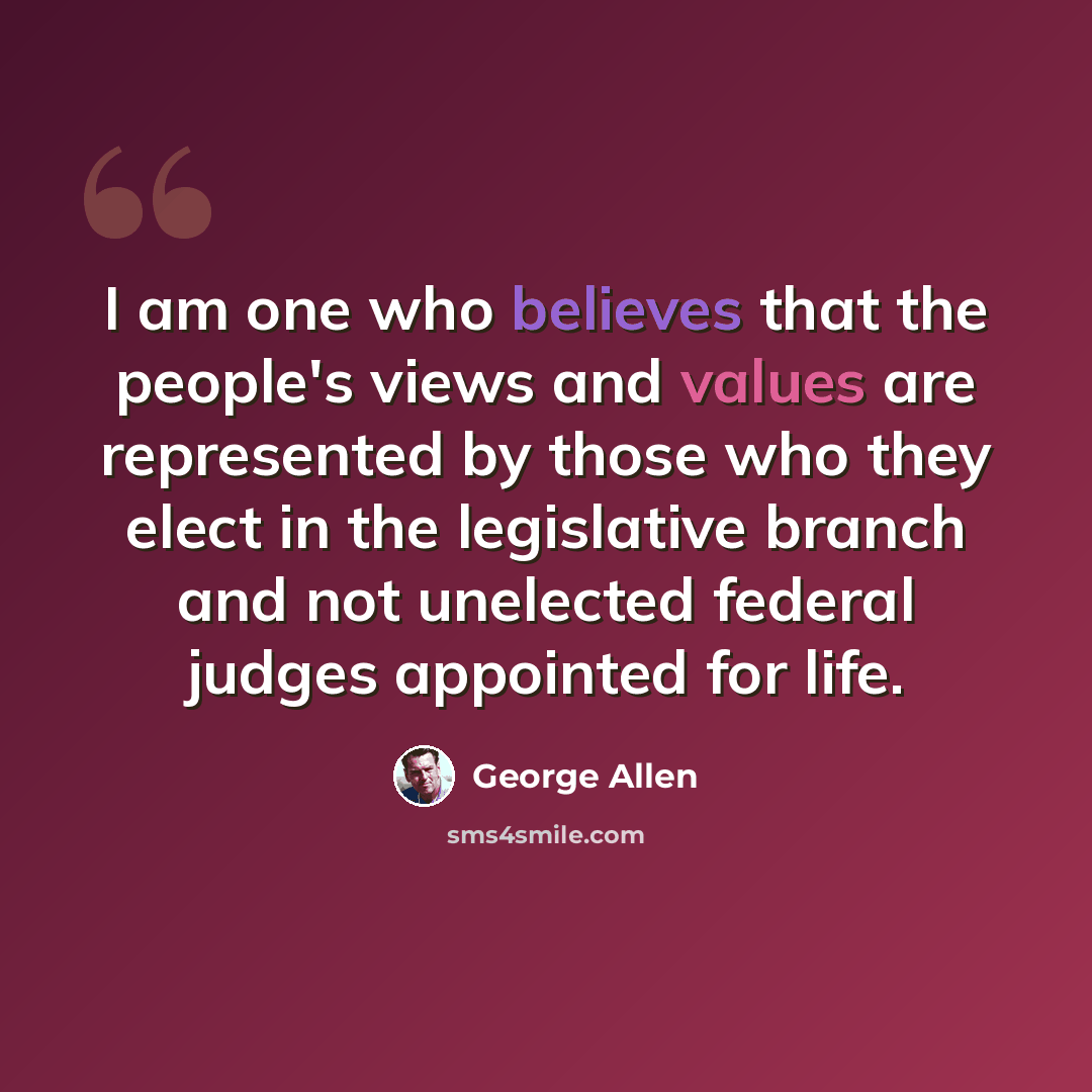 “I am one who believes that the people's views and values are represented by those who they elect in the legislative branch and not unelected federal judges appointed for life.” quote by George Allen