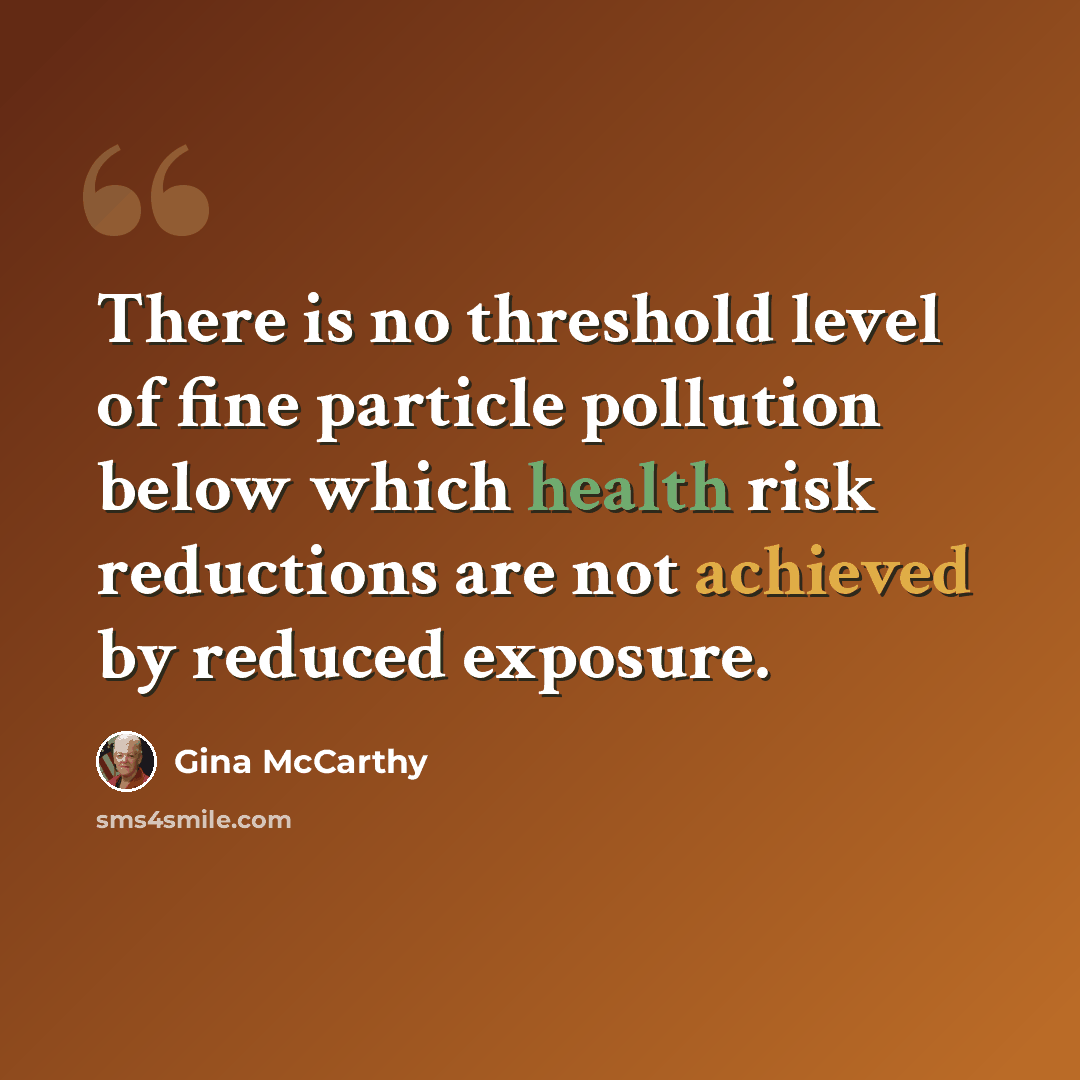“There is no threshold level of fine particle pollution below which health risk reductions are not achieved by reduced exposure.” quote by Gina McCarthy