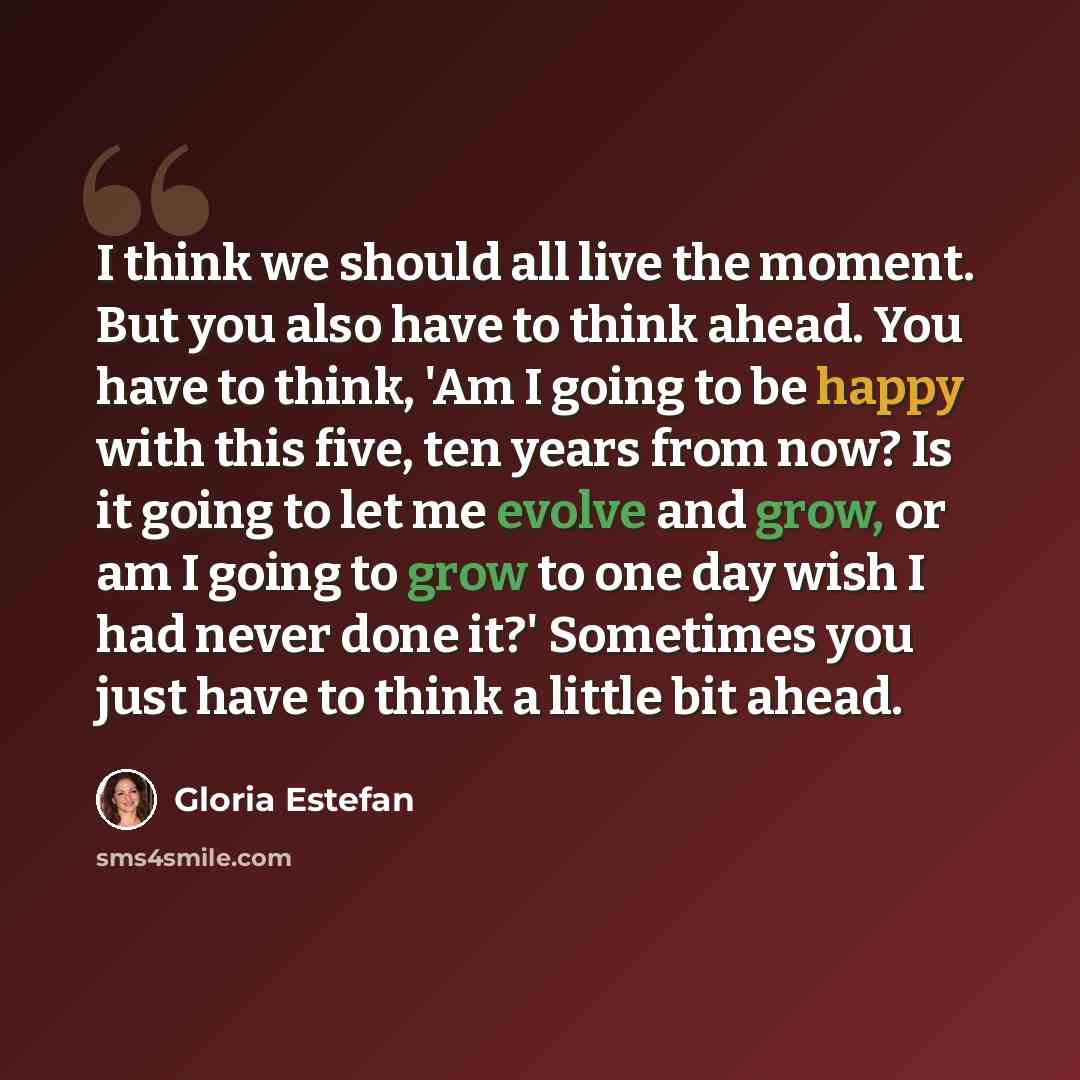 “I think we should all live the moment. But you also have to think ahead. You have to think, 'Am I going to be happy with this five, ten years from now? Is it going to let me evolve and grow, or am I going to grow to one day wish I had never done it?' Sometimes you just have to think a little bit…” quote by Gloria Estefan