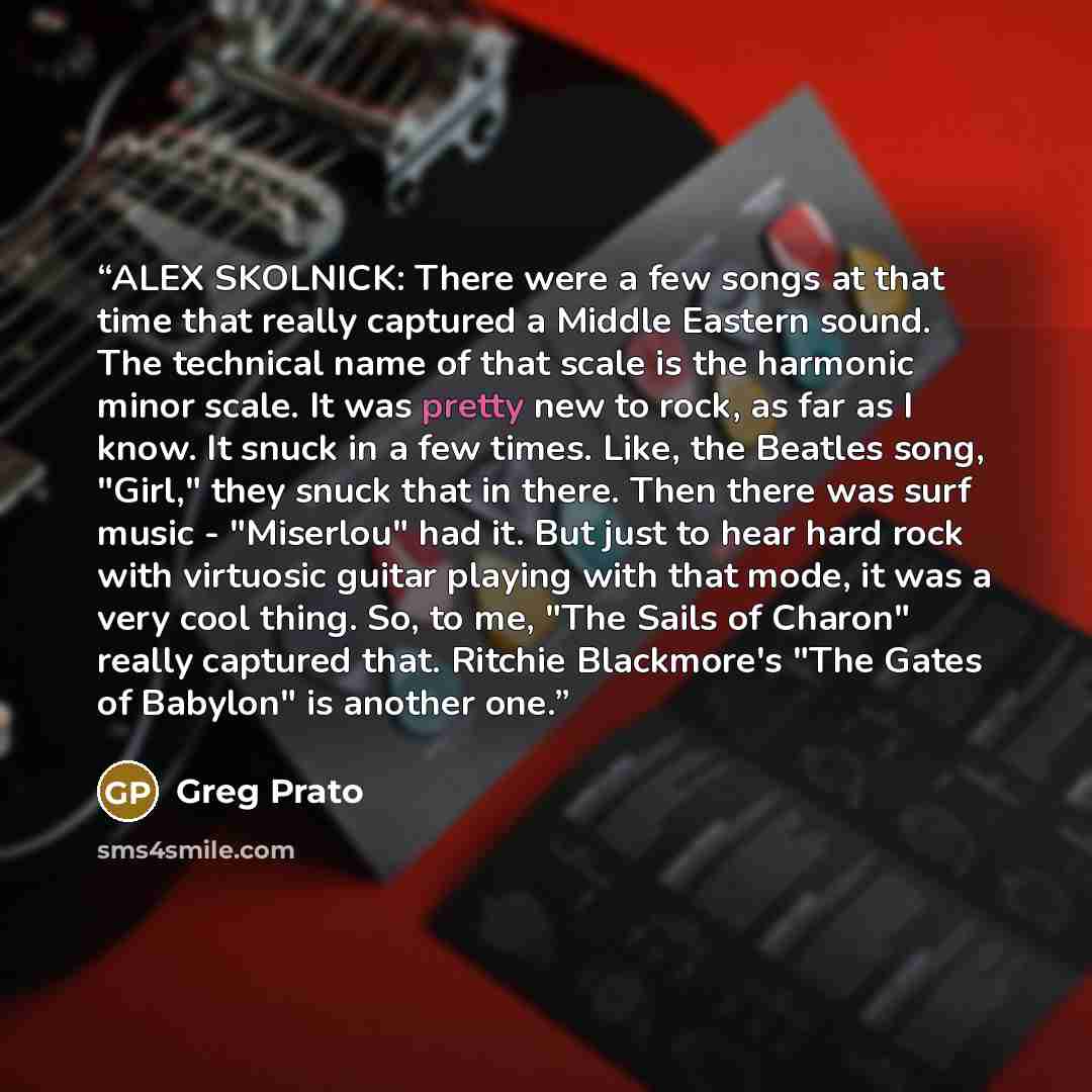 “ALEX SKOLNICK: There were a few songs at that time that really captured a Middle Eastern sound. The technical name of that scale is the harmonic minor scale. It was pretty new to rock, as far as I know. It snuck in a few times. Like, the Beatles song, "Girl," they snuck that in there. Then there…” quote by Greg Prato