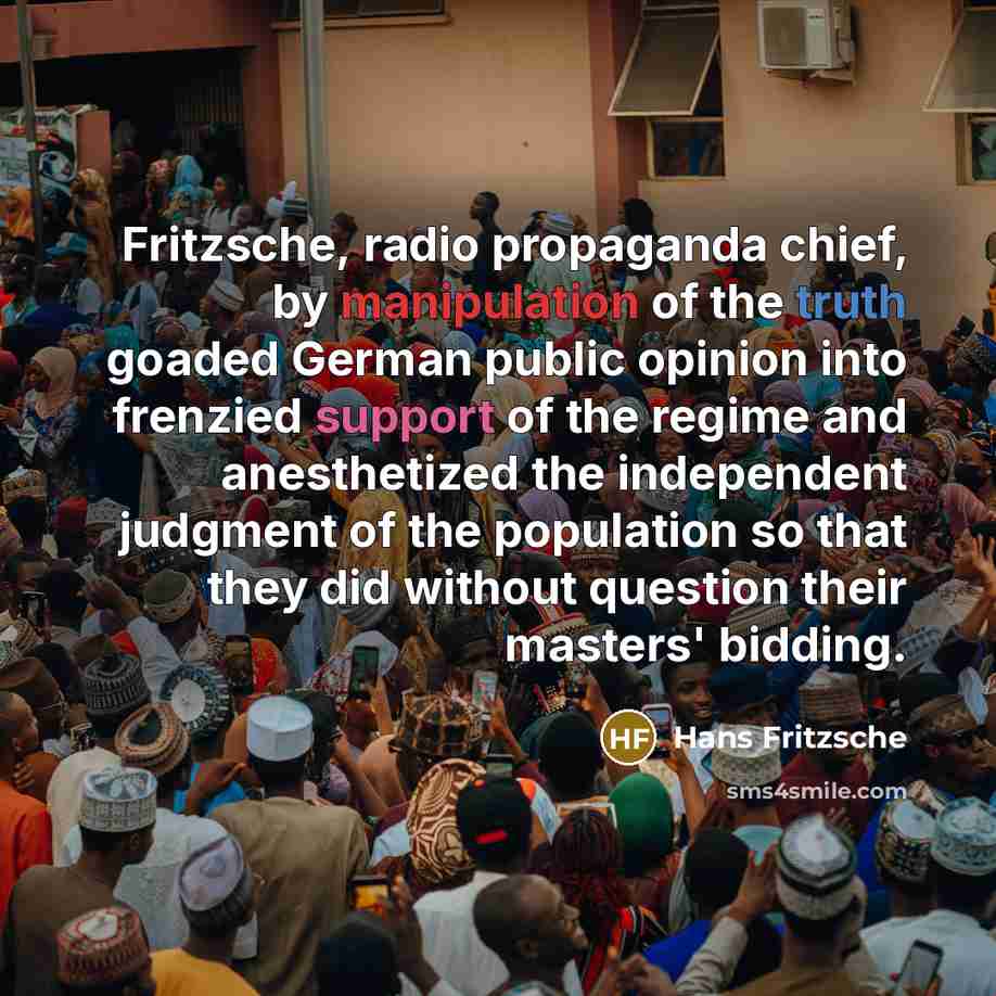 “Fritzsche, radio propaganda chief, by manipulation of the truth goaded German public opinion into frenzied support of the regime and anesthetized the independent judgment of the population so that they did without question their masters' bidding.” quote by Hans Fritzsche