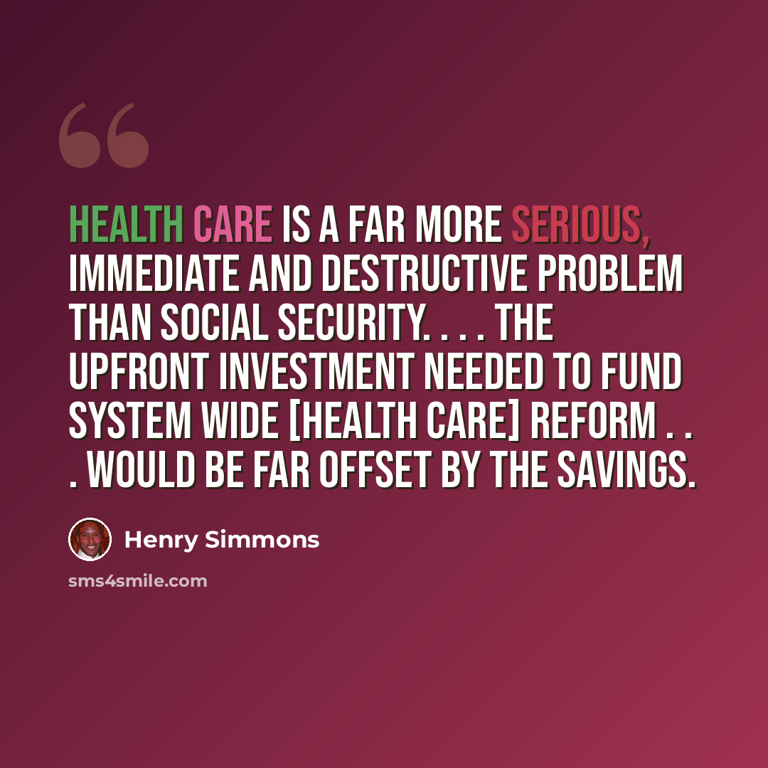 “Health care is a far more serious, immediate and destructive problem than social security. . . . The upfront investment needed to fund system wide [health care] reform . . . would be far offset by the savings.” quote by Henry Simmons