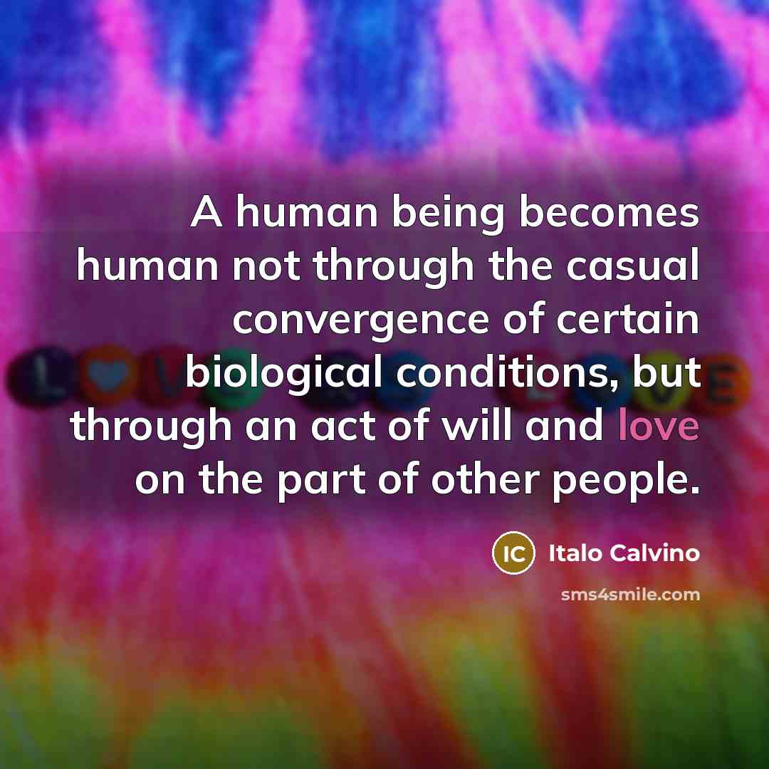 “A human being becomes human not through the casual convergence of certain biological conditions, but through an act of will and love on the part of other people.” quote by Italo Calvino