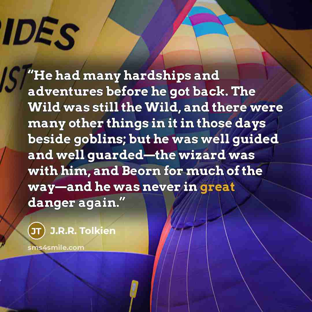 “He had many hardships and adventures before he got back. The Wild was still the Wild, and there were many other things in it in those days beside goblins; but he was well guided and well guarded—the wizard was with him, and Beorn for much of the way—and he was never in great danger again.” quote by J.R.R. Tolkien