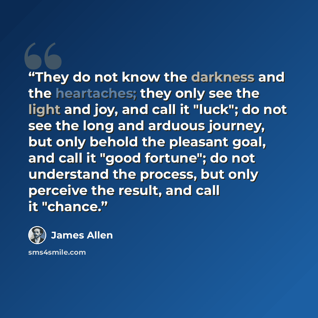 “They do not know the darkness and the heartaches; they only see the light and joy, and call it "luck"; do not see the long and arduous journey, but only behold the pleasant goal, and call it "good fortune"; do not understand the process, but only perceive the result, and call it "chance.” quote by James Allen