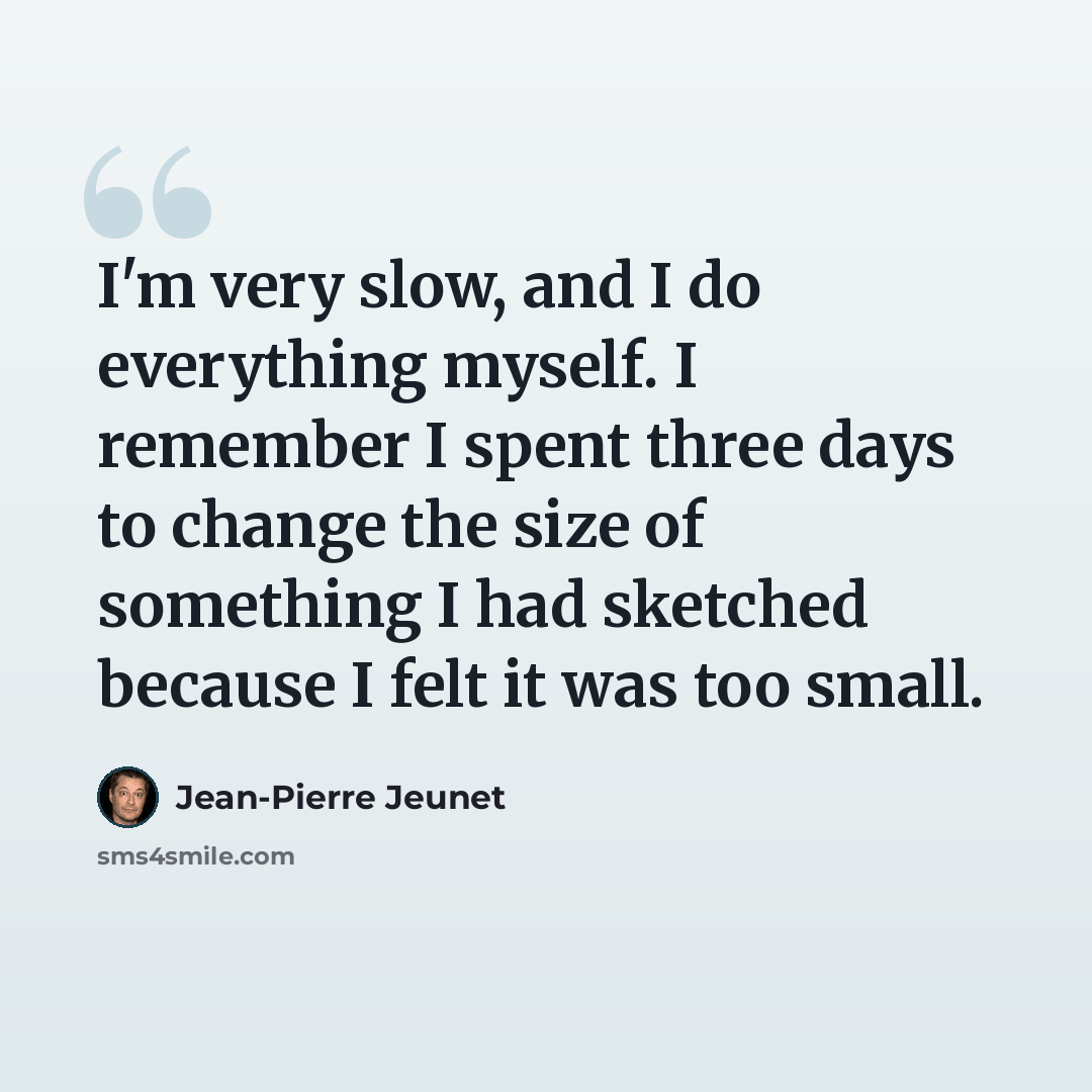 “I'm very slow, and I do everything myself. I remember I spent three days to change the size of something I had sketched because I felt it was too small.” quote by Jean-Pierre Jeunet