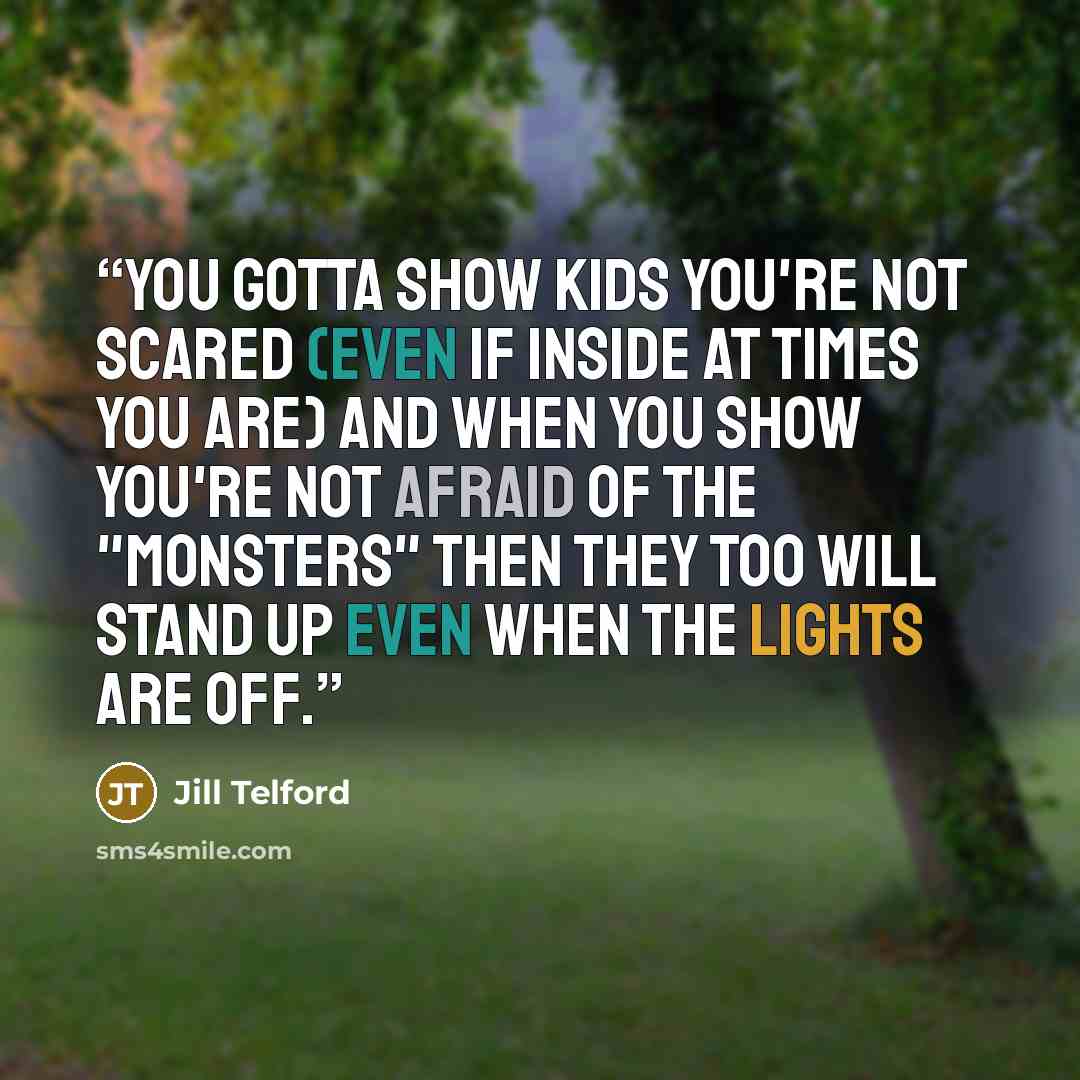 “You gotta show kids YOU'RE not scared (even if inside at times you are) and when you show you're not afraid of the "monsters" then they too will stand up even when the lights are off.” quote by Jill Telford
