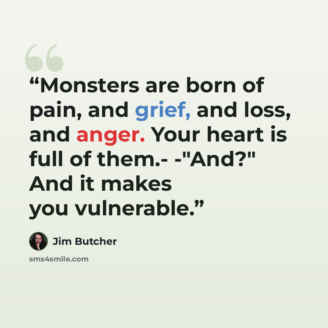 “Monsters are born of pain, and grief, and loss, and anger. Your heart is full of them.- -"And?" And it makes you vulnerable.” quote by Jim Butcher