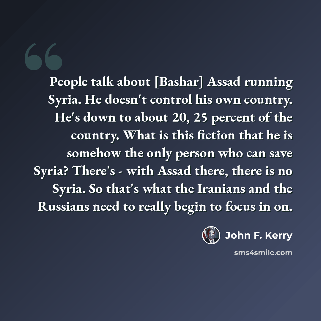“People talk about [Bashar] Assad running Syria. He doesn't control his own country. He's down to about 20, 25 percent of the country. What is this fiction that he is somehow the only person who can save Syria? There's - with Assad there, there is no Syria. So that's what the Iranians and the…” quote by John F. Kerry