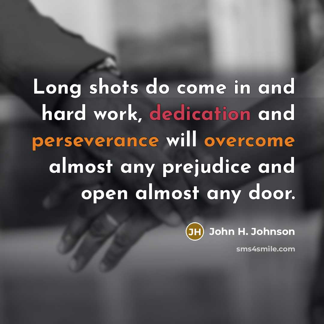 “Long shots do come in and hard work, dedication and perseverance will overcome almost any prejudice and open almost any door.” quote by John H. Johnson