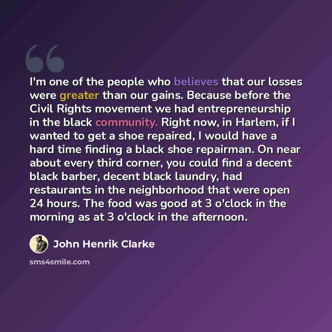 “I'm one of the people who believes that our losses were greater than our gains. Because before the Civil Rights movement we had entrepreneurship in the black community. Right now, in Harlem, if I wanted to get a shoe repaired, I would have a hard time finding a black shoe repairman. On near about…” quote by John Henrik Clarke