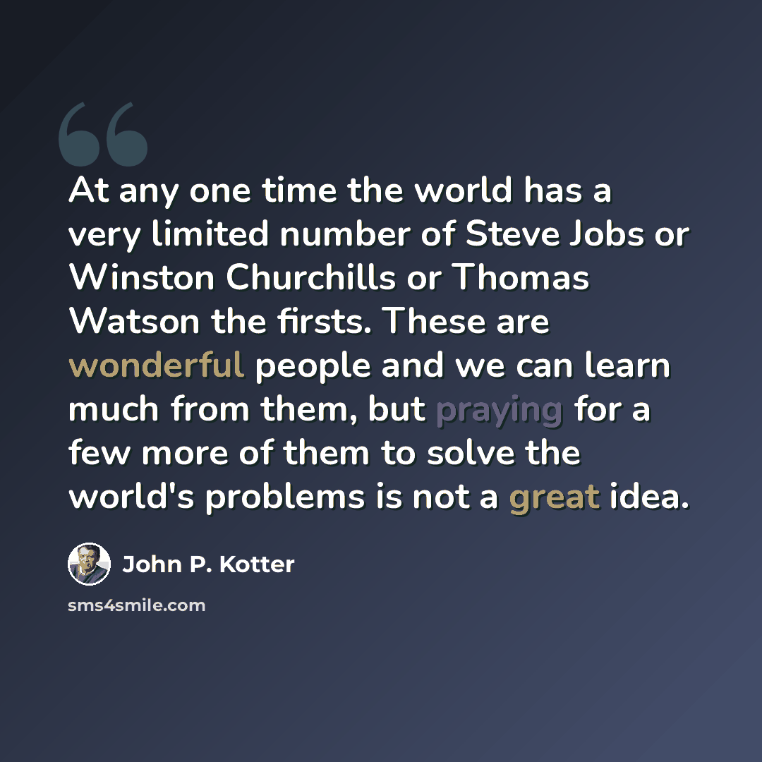 “At any one time the world has a very limited number of Steve Jobs or Winston Churchills or Thomas Watson the firsts. These are wonderful people and we can learn much from them, but praying for a few more of them to solve the world's problems is not a great idea.” quote by John P. Kotter