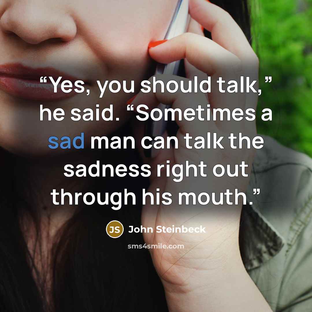 “Yes, you should talk,” he said. “Sometimes a sad man can talk the sadness right out through his mouth.” quote by John Steinbeck