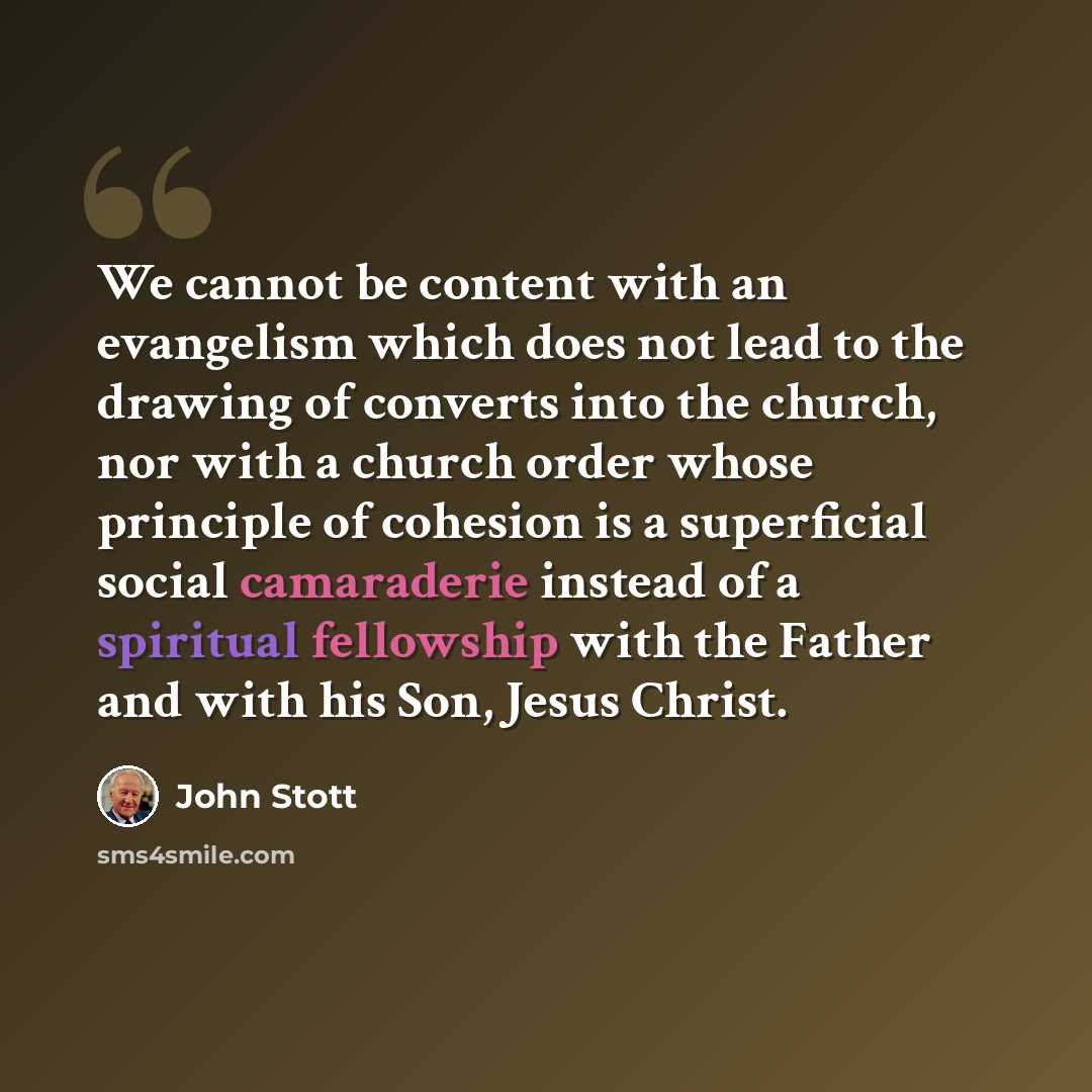 “We cannot be content with an evangelism which does not lead to the drawing of converts into the church, nor with a church order whose principle of cohesion is a superficial social camaraderie instead of a spiritual fellowship with the Father and with his Son, Jesus Christ.” quote by John Stott