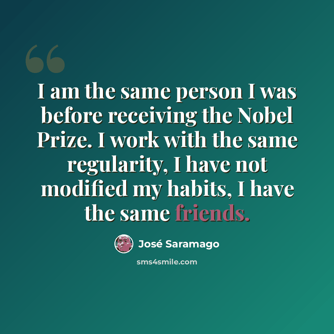 “I am the same person I was before receiving the Nobel Prize. I work with the same regularity, I have not modified my habits, I have the same friends.” quote by Jose Saramago