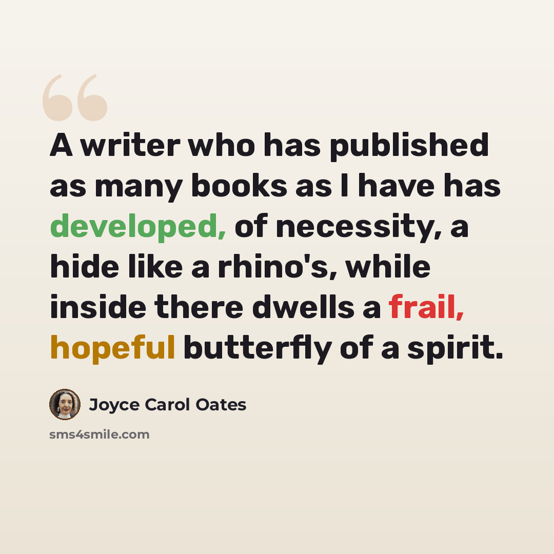 “A writer who has published as many books as I have has developed, of necessity, a hide like a rhino's, while inside there dwells a frail, hopeful butterfly of a spirit.” quote by Joyce Carol Oates