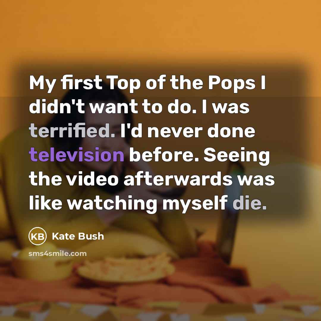 “My first Top of the Pops I didn't want to do. I was terrified. I'd never done television before. Seeing the video afterwards was like watching myself die.” quote by Kate Bush