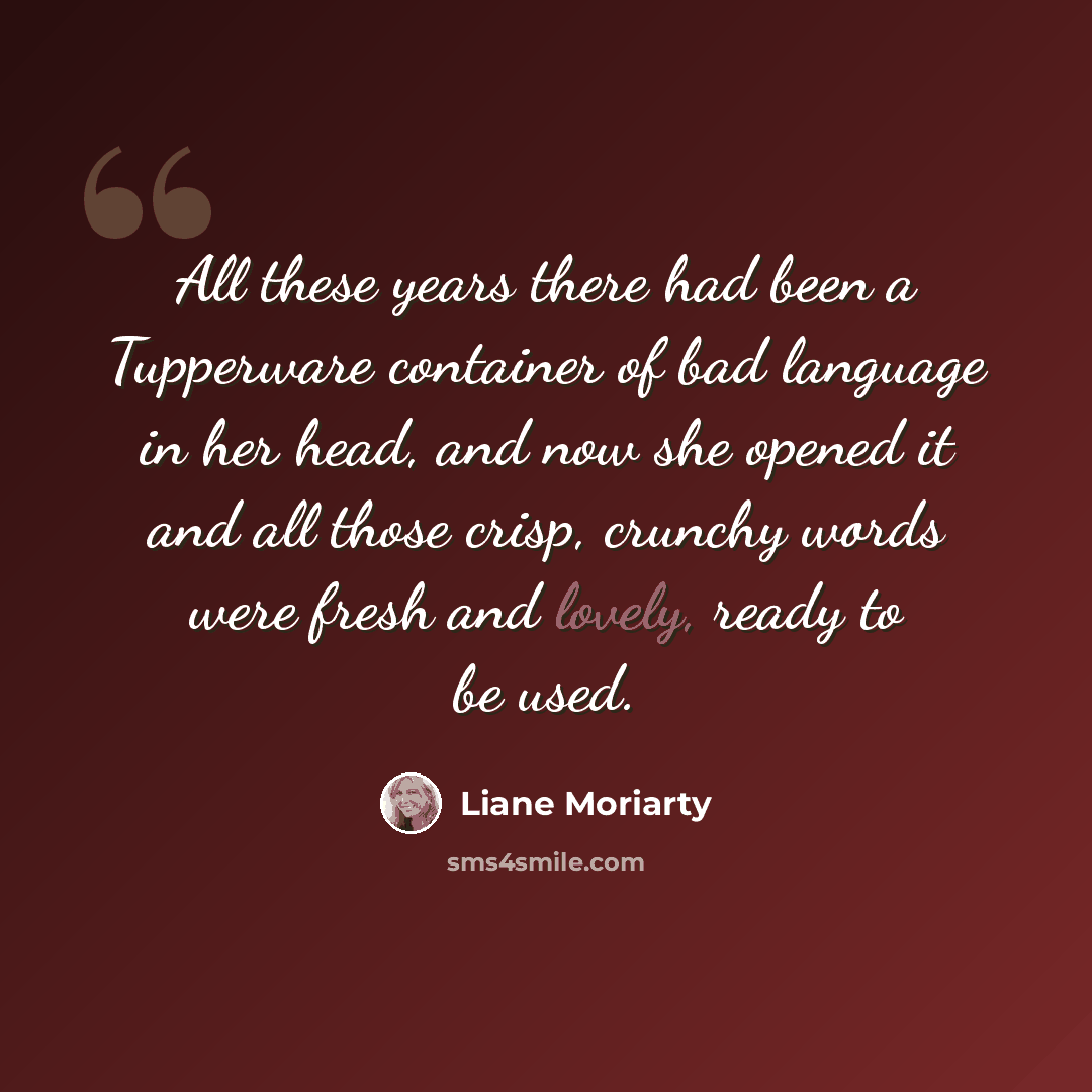 “All these years there had been a Tupperware container of bad language in her head, and now she opened it and all those crisp, crunchy words were fresh and lovely, ready to be used.” quote by Liane Moriarty