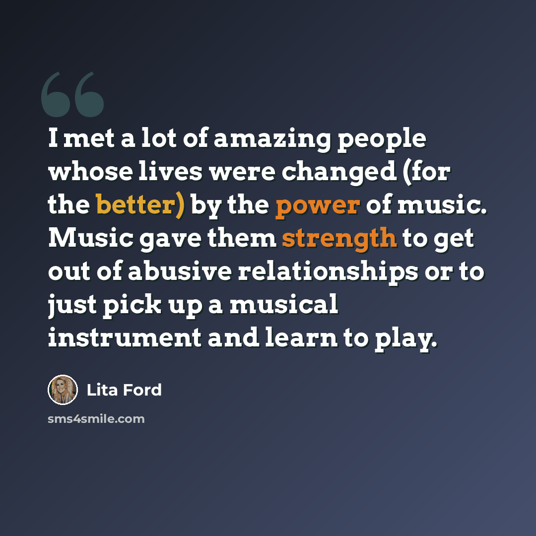 “I met a lot of amazing people whose lives were changed (for the better) by the power of music. Music gave them strength to get out of abusive relationships or to just pick up a musical instrument and learn to play.” quote by Lita Ford