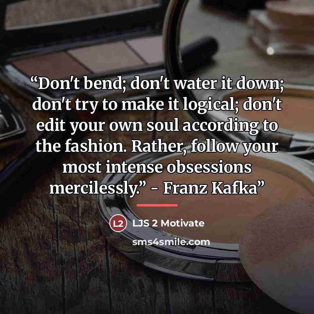 “Don't bend; don't water it down; don't try to make it logical; don't edit your own soul according to the fashion. Rather, follow your most intense obsessions mercilessly.” - Franz Kafka” quote by LJS 2 Motivate