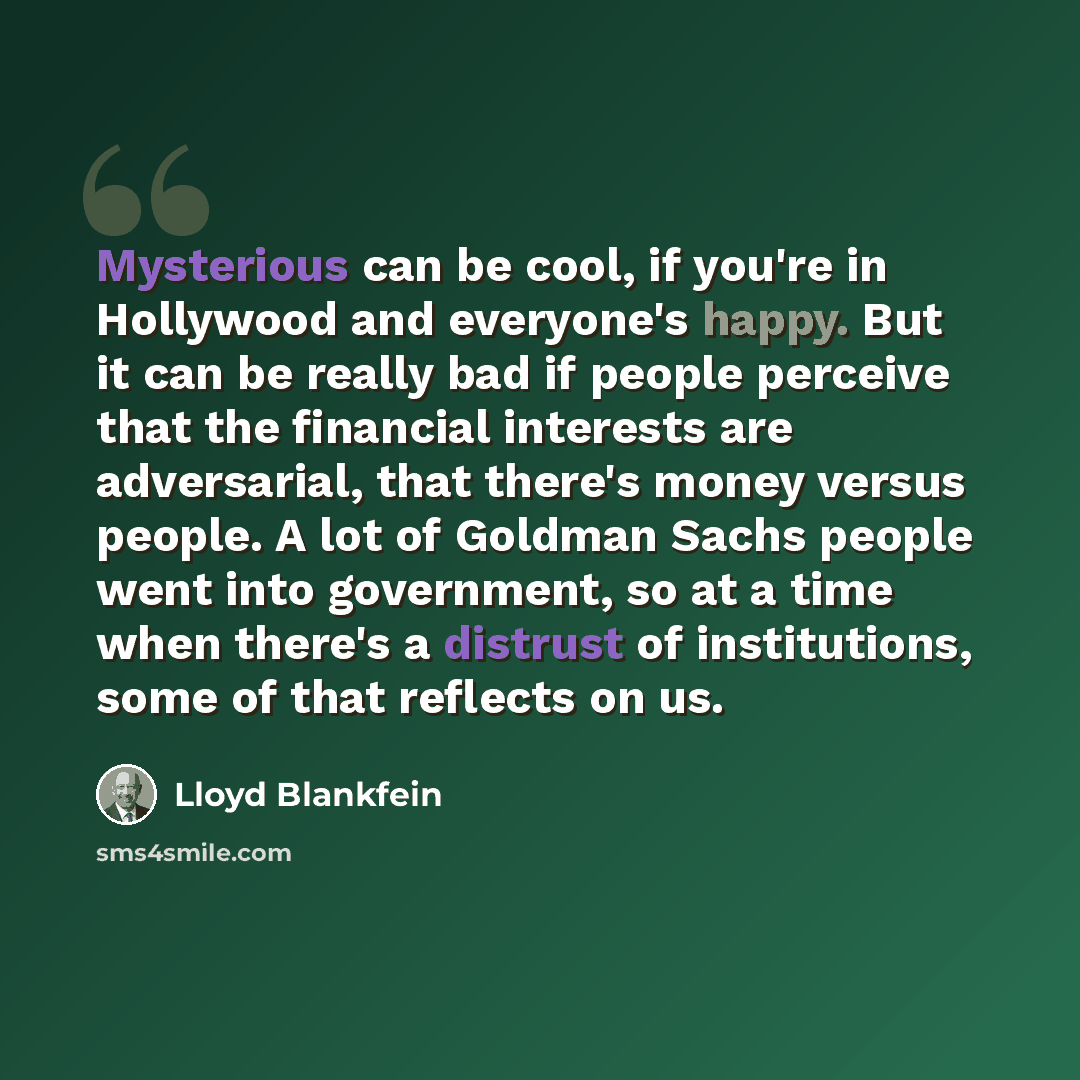 “Mysterious can be cool, if you're in Hollywood and everyone's happy. But it can be really bad if people perceive that the financial interests are adversarial, that there's money versus people. A lot of Goldman Sachs people went into government, so at a time when there's a distrust of institutions…” quote by Lloyd Blankfein