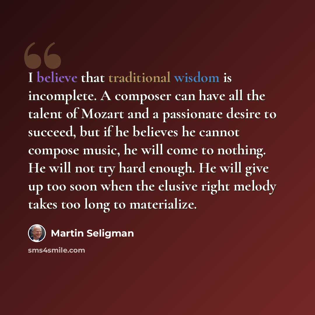 “I believe that traditional wisdom is incomplete. A composer can have all the talent of Mozart and a passionate desire to succeed, but if he believes he cannot compose music, he will come to nothing. He will not try hard enough. He will give up too soon when the elusive right melody takes too long…” quote by Martin Seligman