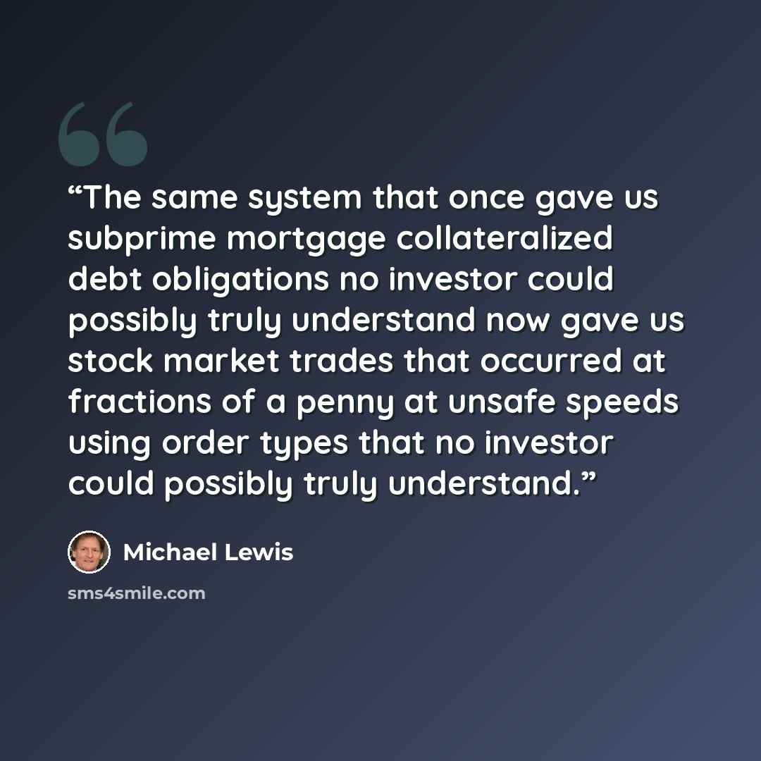 “The same system that once gave us subprime mortgage collateralized debt obligations no investor could possibly truly understand now gave us stock market trades that occurred at fractions of a penny at unsafe speeds using order types that no investor could possibly truly understand.” quote by Michael Lewis