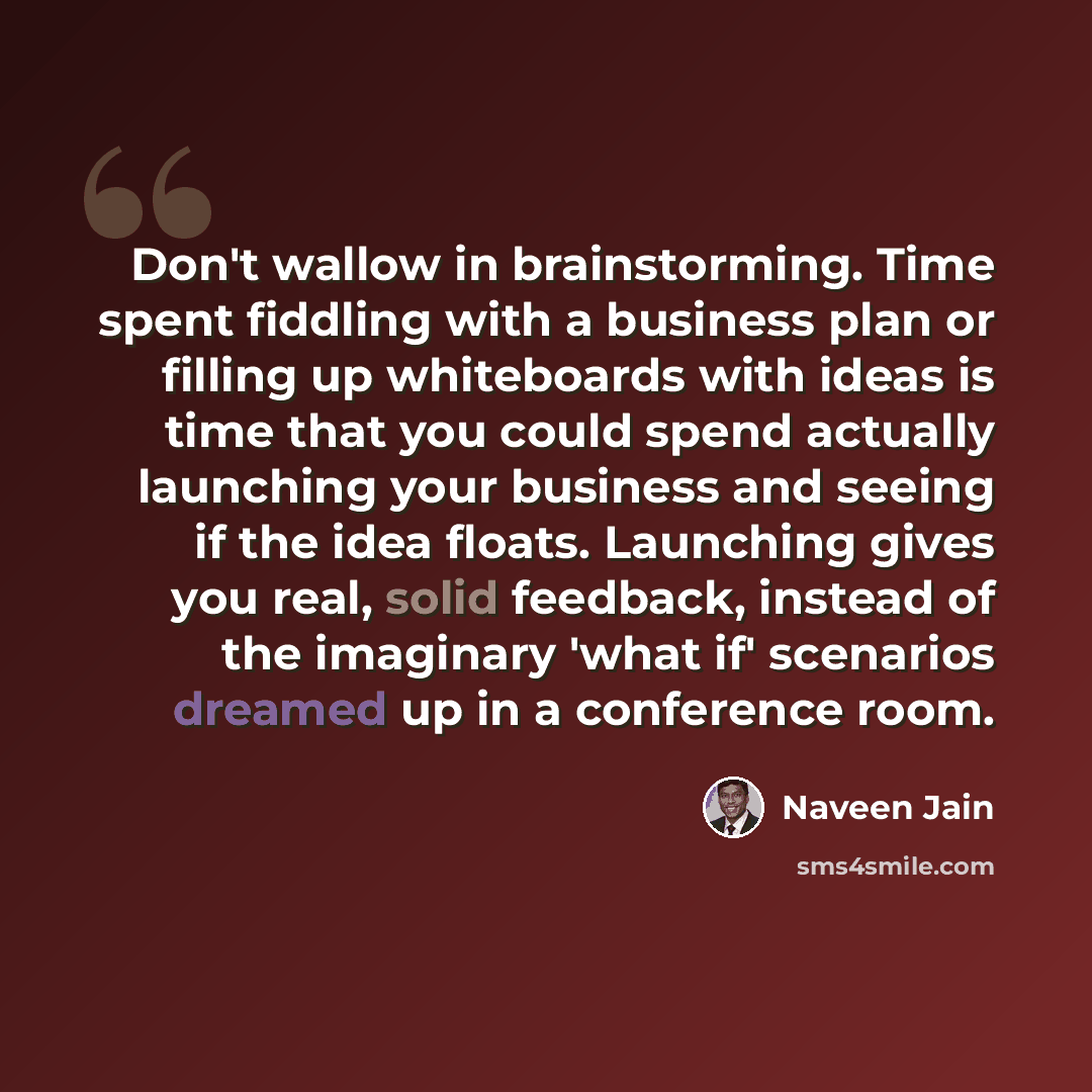 “Don't wallow in brainstorming. Time spent fiddling with a business plan or filling up whiteboards with ideas is time that you could spend actually launching your business and seeing if the idea floats. Launching gives you real, solid feedback, instead of the imaginary 'what if' scenarios dreamed…” quote by Naveen Jain