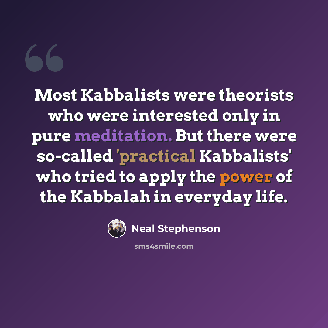 “Most Kabbalists were theorists who were interested only in pure meditation. But there were so-called 'practical Kabbalists' who tried to apply the power of the Kabbalah in everyday life.” quote by Neal Stephenson