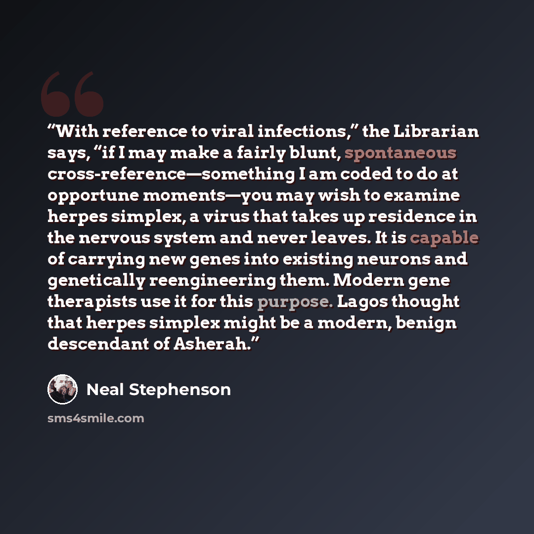 “With reference to viral infections,” the Librarian says, “if I may make a fairly blunt, spontaneous cross-reference—something I am coded to do at opportune moments—you may wish to examine herpes simplex, a virus that takes up residence in the nervous system and never leaves. It is capable of…” quote by Neal Stephenson