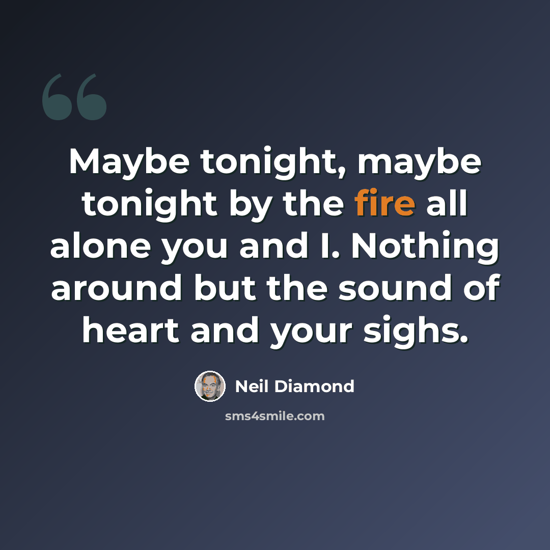 “Maybe tonight, maybe tonight by the fire all alone you and I. Nothing around but the sound of heart and your sighs.” quote by Neil Diamond