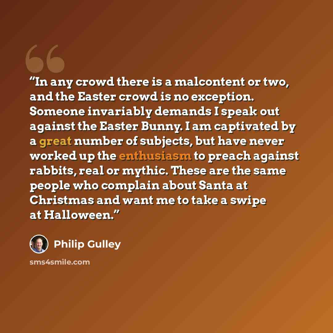 “In any crowd there is a malcontent or two, and the Easter crowd is no exception. Someone invariably demands I speak out against the Easter Bunny. I am captivated by a great number of subjects, but have never worked up the enthusiasm to preach against rabbits, real or mythic. These are the same…” quote by Philip Gulley