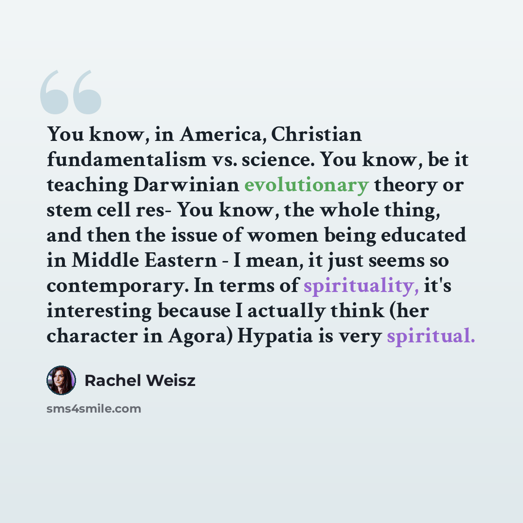 “You know, in America, Christian fundamentalism vs. science. You know, be it teaching Darwinian evolutionary theory or stem cell res- You know, the whole thing, and then the issue of women being educated in Middle Eastern - I mean, it just seems so contemporary. In terms of spirituality, it's…” quote by Rachel Weisz