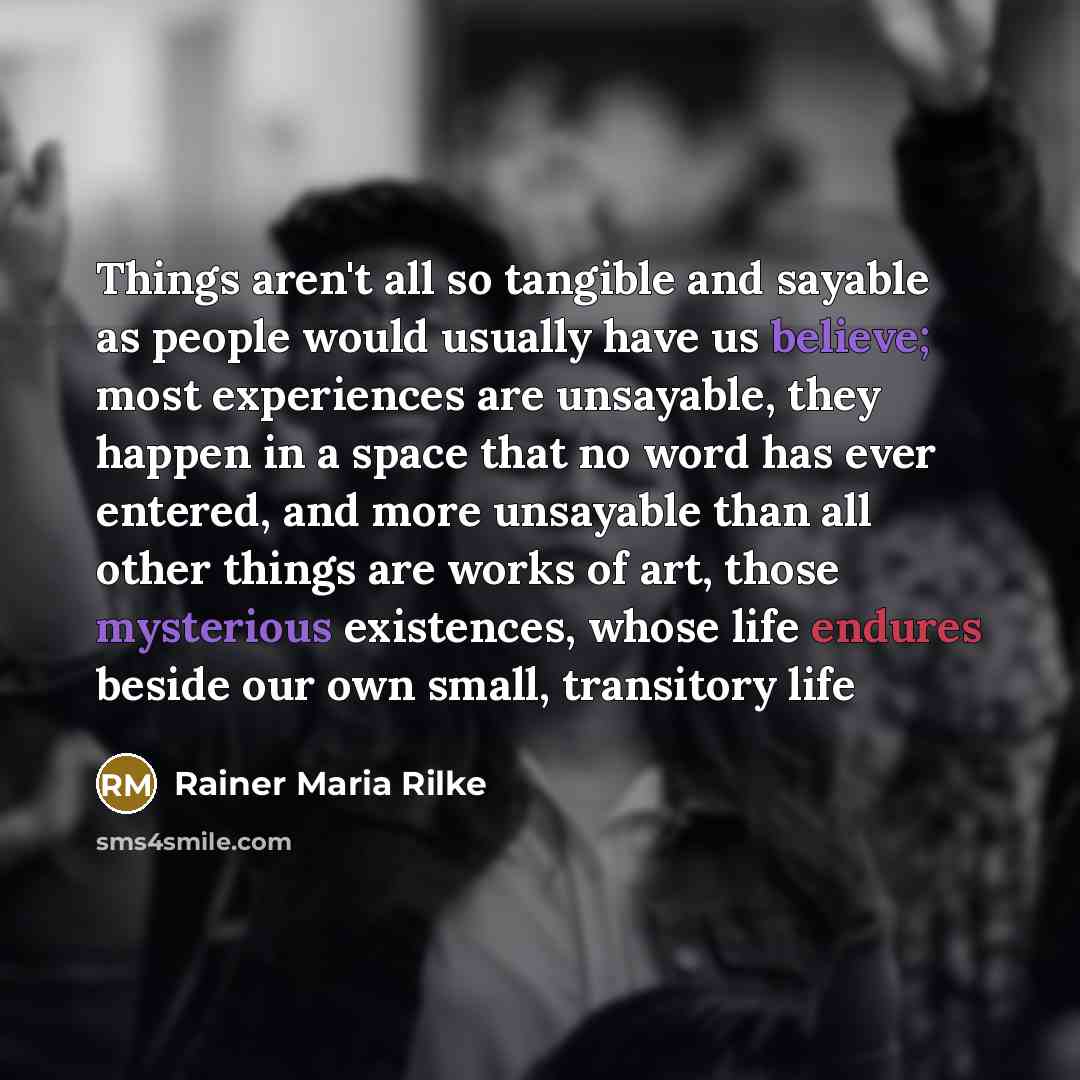“Things aren't all so tangible and sayable as people would usually have us believe; most experiences are unsayable, they happen in a space that no word has ever entered, and more unsayable than all other things are works of art, those mysterious existences, whose life endures beside our own small…” quote by Rainer Maria Rilke