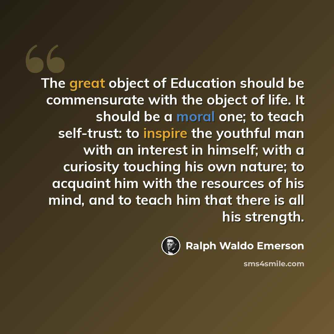 “The great object of Education should be commensurate with the object of life. It should be a moral one; to teach self-trust: to inspire the youthful man with an interest in himself; with a curiosity touching his own nature; to acquaint him with the resources of his mind, and to teach him that…” quote by Ralph Waldo Emerson
