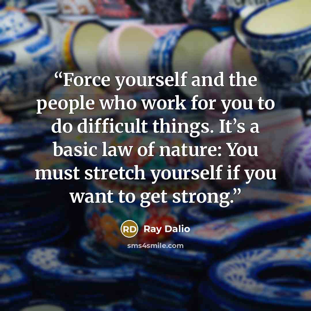 “Force yourself and the people who work for you to do difficult things. It’s a basic law of nature: You must stretch yourself if you want to get strong.” quote by Ray Dalio