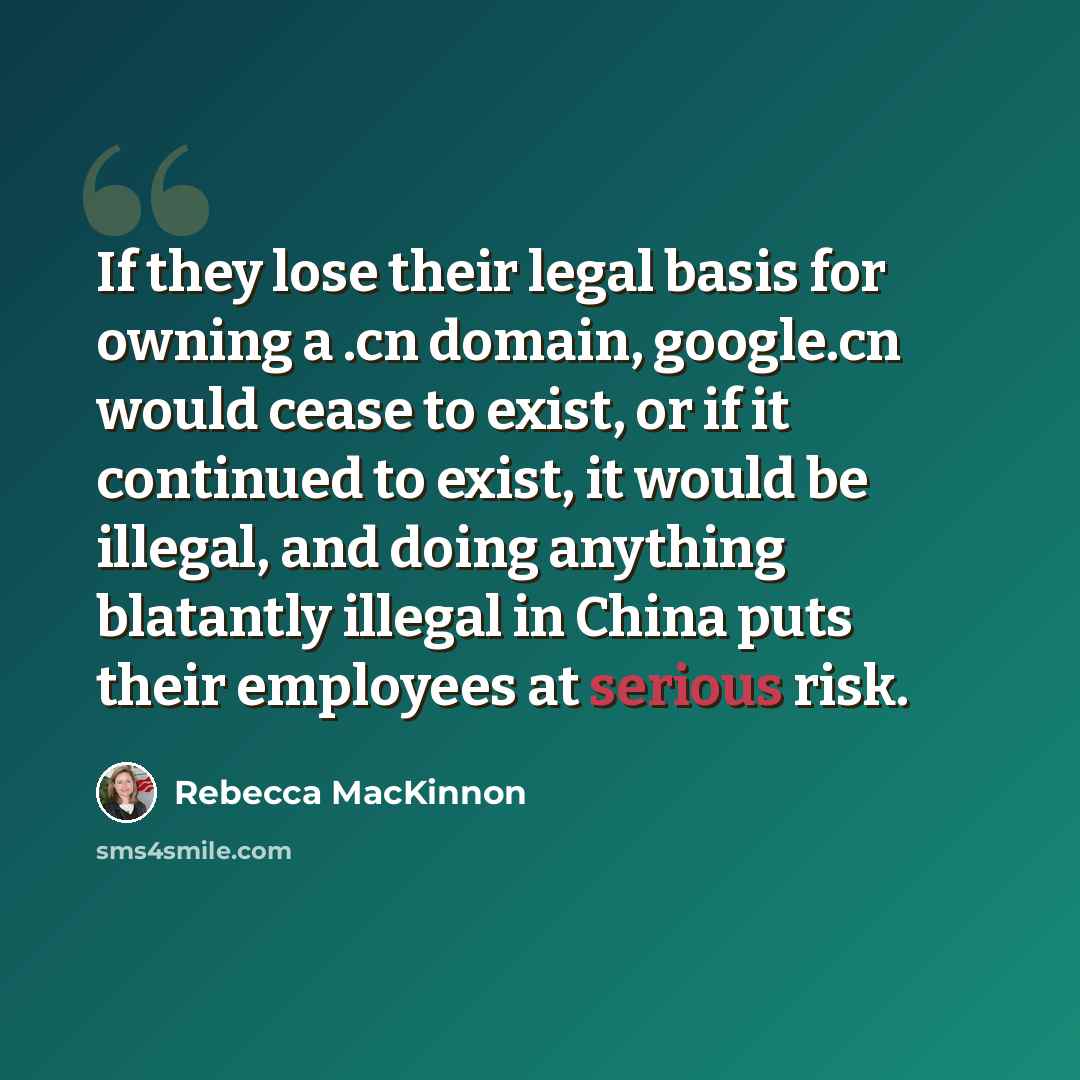 “If they lose their legal basis for owning a .cn domain, google.cn would cease to exist, or if it continued to exist, it would be illegal, and doing anything blatantly illegal in China puts their employees at serious risk.” quote by Rebecca MacKinnon
